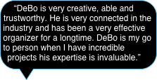 “DeBo is very creative, able and trustworthy. He is very connected in the industry and has been a very effective organizer for a longtime. DeBo is my go to person when I have incredible projects his expertise is invaluable.”