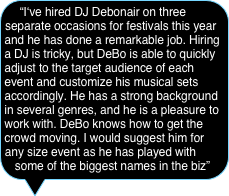 “I‘ve hired DJ Debonair on three separate occasions for festivals this year and he has done a remarkable job. Hiring a DJ is tricky, but DeBo is able to quickly adjust to the target audience of each event and customize his musical sets accordingly. He has a strong background in several genres, and he is a pleasure to work with. DeBo knows how to get the crowd moving. I would suggest him for any size event as he has played with some of the biggest names in the biz”