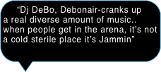  “Dj DeBo, Debonair-cranks up a real diverse amount of music.. when people get in the arena, it's not a cold sterile place it’s Jammin” 