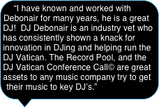 “I have known and worked with Debonair for many years, he is a great DJ!  DJ Debonair is an industry vet who has consistently shown a knack for innovation in DJing and helping run the DJ Vatican. The Record Pool, and the DJ Vatican Conference Call© are great assets to any music company try to get their music to key DJ’s.”
