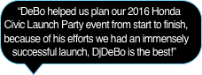“DeBo helped us plan our 2016 Honda Civic Launch Party event from start to finish, because of his efforts we had an immensely successful launch, DjDeBo is the best!”  