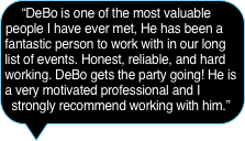 “DeBo is one of the most valuable people I have ever met, He has been a fantastic person to work with in our long list of events. Honest, reliable, and hard working. DeBo gets the party going! He is a very motivated professional and I strongly recommend working with him.”  