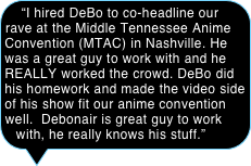 “I hired DeBo to co-headline our rave at the Middle Tennessee Anime Convention (MTAC) in Nashville. He was a great guy to work with and he REALLY worked the crowd. DeBo did his homework and made the video side of his show fit our anime convention well.  Debonair is great guy to work with, he really knows his stuff.”

